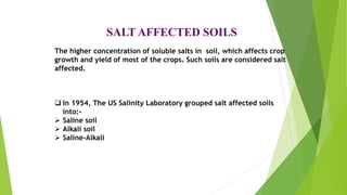 SALT AFFECTED SOILS
The higher concentration of soluble salts in soil, which affects crop
growth and yield of most of the crops. Such soils are considered salt
affected.
 In 1954, The US Salinity Laboratory grouped salt affected soils
into:-
 Saline soil
 Alkali soil
 Saline-Alkali
 
