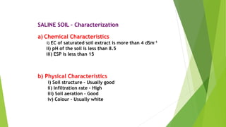 SALINE SOIL – Characterization
a) Chemical Characteristics
i) EC of saturated soil extract is more than 4 dSm-1
ii) pH of the soil is less than 8.5
iii) ESP is less than 15
b) Physical Characteristics
i) Soil structure – Usually good
ii) Infiltration rate – High
iii) Soil aeration – Good
iv) Colour – Usually white
 