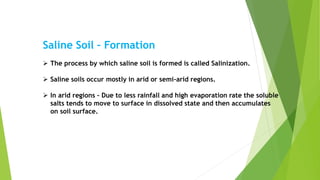 Saline Soil – Formation
 The process by which saline soil is formed is called Salinization.
 Saline soils occur mostly in arid or semi-arid regions.
 In arid regions – Due to less rainfall and high evaporation rate the soluble
salts tends to move to surface in dissolved state and then accumulates
on soil surface.
 