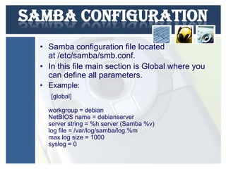 Samba configuration
• Samba configuration file located
at /etc/samba/smb.conf.
• In this file main section is Global where you
can define all parameters.
• Example:
[global]
workgroup = debian
NetBIOS name = debianserver
server string = %h server (Samba %v)
log file = /var/log/samba/log.%m
max log size = 1000
syslog = 0

 
