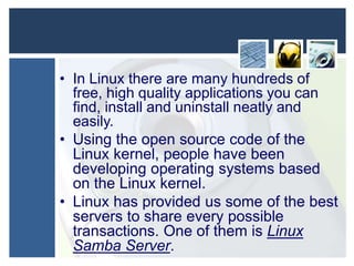 • In Linux there are many hundreds of
free, high quality applications you can
find, install and uninstall neatly and
easily.
• Using the open source code of the
Linux kernel, people have been
developing operating systems based
on the Linux kernel.
• Linux has provided us some of the best
servers to share every possible
transactions. One of them is Linux
Samba Server.

 