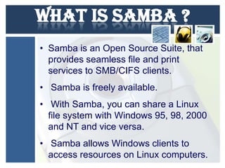 What is Samba ?
• Samba is an Open Source Suite, that
provides seamless file and print
services to SMB/CIFS clients.
• Samba is freely available.

• With Samba, you can share a Linux
file system with Windows 95, 98, 2000
and NT and vice versa.
• Samba allows Windows clients to
access resources on Linux computers.

 