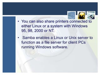 • You can also share printers connected to
either Linux or a system with Windows
95, 98, 2000 or NT.
• Samba enables a Linux or Unix server to
function as a file server for client PCs
running Windows software.

 