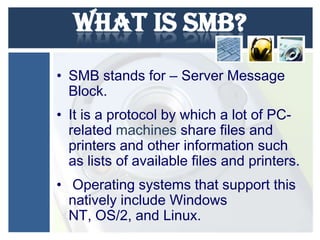 What is SMB?
• SMB stands for – Server Message
Block.
• It is a protocol by which a lot of PCrelated machines share files and
printers and other information such
as lists of available files and printers.
• Operating systems that support this
natively include Windows
NT, OS/2, and Linux.

 