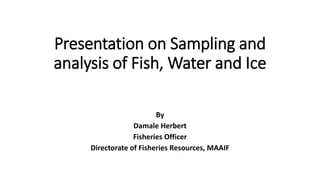 Presentation on Sampling and
analysis of Fish, Water and Ice
By
Damale Herbert
Fisheries Officer
Directorate of Fisheries Resources, MAAIF
 