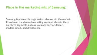 Place in the marketing mix of Samsung:
Samsung is present through various channels in the market.
It works on the channel marketing concept wherein there
are three segments such as sales and service dealers,
modern retail, and distributors.
 