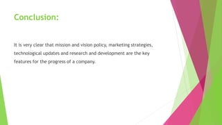 Conclusion:
It is very clear that mission and vision policy, marketing strategies,
technological updates and research and development are the key
features for the progress of a company.
 