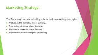 Marketing Strategy:
The Company uses 4 marketing mix in their marketing strategies:
 Products in the marketing mix of Samsung.
 Price in the marketing mix of Samsung.
 Place in the marketing mix of Samsung.
 Promotion of the marketing mix of Samsung.
 
