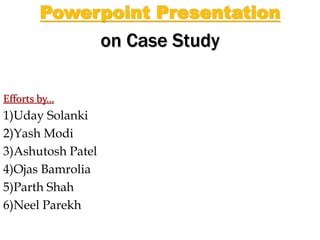 Powerpoint Presentation
on Case Study
Efforts by…
1)Uday Solanki
2)Yash Modi
3)Ashutosh Patel
4)Ojas Bamrolia
5)Parth Shah
6)Neel Parekh
 