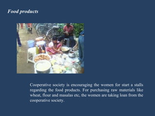 Food products Cooperative society is encouraging the women for start a stalls regarding the food products. For purchasing raw materials like wheat, flour and masalas etc, the women are taking loan from the cooperative society. 