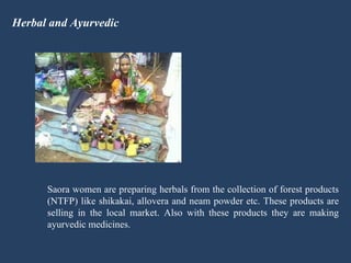Herbal and Ayurvedic Saora women are preparing herbals from the collection of forest products (NTFP) like shikakai, allovera and neam powder etc. These products are selling in the local market. Also with these products they are making ayurvedic medicines. 