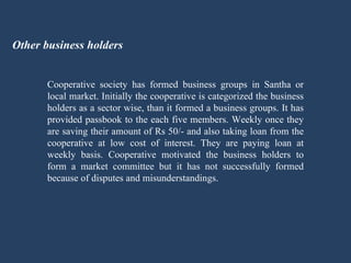 Other business holders Cooperative society has formed business groups in Santha or local market. Initially the cooperative is categorized the business holders as a sector wise, than it formed a business groups. It has provided passbook to the each five members. Weekly once they are saving their amount of Rs 50/- and also taking loan from the cooperative at low cost of interest. They are paying loan at weekly basis. Cooperative motivated the business holders to form a market committee but it has not successfully formed because of disputes and misunderstandings. 