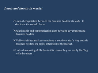 Issues and threats in market Lack of cooperation between the business holders, its leads  to  dominate the outside forces. Relationship and communication gaps between government and  business holders Well established market committee is not there, that ’ s why outside  business holders are easily entering into the market. Lack of marketing skills due to this reason they are easily bluffing  with the others 