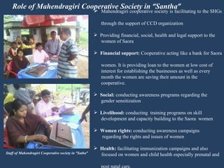 Role of Mahendragiri Cooperative Society in  “ Santha ” Mahendragiri cooperative society is facilitating to the SHGs  through the support of CCD organization Providing financial, social, health and legal support to the  women of Saora Financial support:  Cooperative acting like a bank for Saora  women. It is providing loan to the women at low cost of  interest for establishing the businesses as well as every  month the women are saving their amount in the  cooperative. Social:  conducting awareness programs regarding the  gender sensitization Livelihood:  conducting  training programs on skill  development and capacity building to the Saora  women Women rights:  conducting awareness campaigns  regarding the rights and issues of women Health:  facilitating immunization campaigns and also  focused on women and child health especially prenatal and  post natal care. Staff of Mahendragiri Cooperative society in  “ Satha ” 