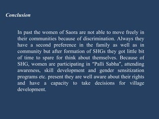 Conclusion In past the women of Saora are not able to move freely in their communities because of discrimination. Always they have a second preference in the family as well as in community but after formation of SHGs they got little bit of time to spare for think about themselves. Because of SHG, women are participating in  “ Palli Sabha ” , attending awareness, skill development and gender sensitization programs etc. present they are well aware about their rights and have a capacity to take decisions for village development.  