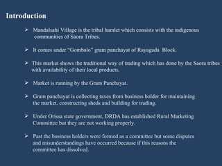 Introduction Mandalsahi Village is the tribal hamlet which consists with the indigenous  communities of Saora Tribes.  It comes under “Gombalo” gram panchayat of Rayagada  Block. This market shows the traditional way of trading which has done by the Saora tribes  with availability of their local products. Market is running by the Gram Panchayat.  Gram panchayat is collecting taxes from business holder for maintaining  the market, constructing sheds and building for trading. Under Orissa state government, DRDA has established Rural Marketing  Committee but they are not working properly. Past the business holders were formed as a committee but some disputes  and misunderstandings have occurred because if this reasons the  committee has dissolved.  