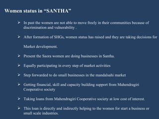 Women status in “SANTHA” In past the women are not able to move freely in their communities because of  discrimination and vulnerability . After formation of SHGs, women status has raised and they are taking decisions for  Market development.  Present the Saora women are doing businesses in Santha. Equally participating in every step of market activities Step forwarded to do small businesses in the mandalsahi market Getting financial, skill and capacity building support from Mahendragiri  Cooperative society Taking loans from Mahendragiri Cooperative society at low cost of interest.  This loan is directly and indirectly helping to the women for start a business or  small scale industries.  