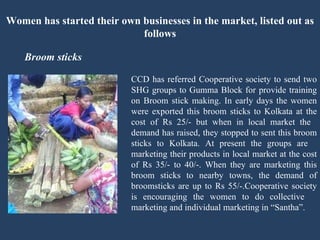 Women has started their own businesses in the market, listed out as follows Broom sticks   CCD has referred Cooperative society to send two  SHG groups to Gumma Block for provide training  on Broom stick making. In early days the women  were exported this broom sticks to Kolkata at the  cost of Rs 25/- but when in local market the  demand has raised, they stopped to sent this broom  sticks to Kolkata. At present the groups are  marketing their products in local market at the cost  of Rs 35/- to 40/-. When they are marketing this  broom sticks to nearby towns, the demand of  broomsticks are up to Rs 55/-.Cooperative society  is encouraging the women to do collective  marketing and individual marketing in “Santha”.  