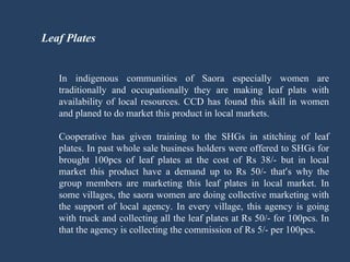   Leaf Plates In indigenous communities of Saora especially women are traditionally and occupationally they are making leaf plats with availability of local resources. CCD has found this skill in women and planed to do market this product in local markets. Cooperative has given training to the SHGs in stitching of leaf plates. In past whole sale business holders were offered to SHGs for brought 100pcs of leaf plates at the cost of Rs 38/- but in local market this product have a demand up to Rs 50/- that ’ s why the group members are marketing this leaf plates in local market. In some villages, the saora women are doing collective marketing with the support of local agency. In every village, this agency is going with truck and collecting all the leaf plates at Rs 50/- for 100pcs. In that the agency is collecting the commission of Rs 5/- per 100pcs.  