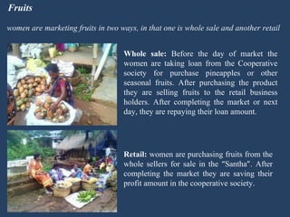 Fruits women are marketing fruits in two ways, in that one is whole sale and another retail Whole sale:  Before the day of market the women are taking loan from the Cooperative society for purchase pineapples or other seasonal fruits. After purchasing the product they are selling fruits to the retail business holders. After completing the market or next day, they are repaying their loan amount.  Retail:  women are purchasing fruits from the whole sellers for sale in the  “ Santha ” . After completing the market they are saving their profit amount in the cooperative society. 