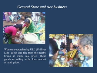General Store and rice business Women are purchasing ULL (Uniliver Ltd)  goods and rice from the nearby towns at whole sale price. These goods are selling in the local market at retail prices. 