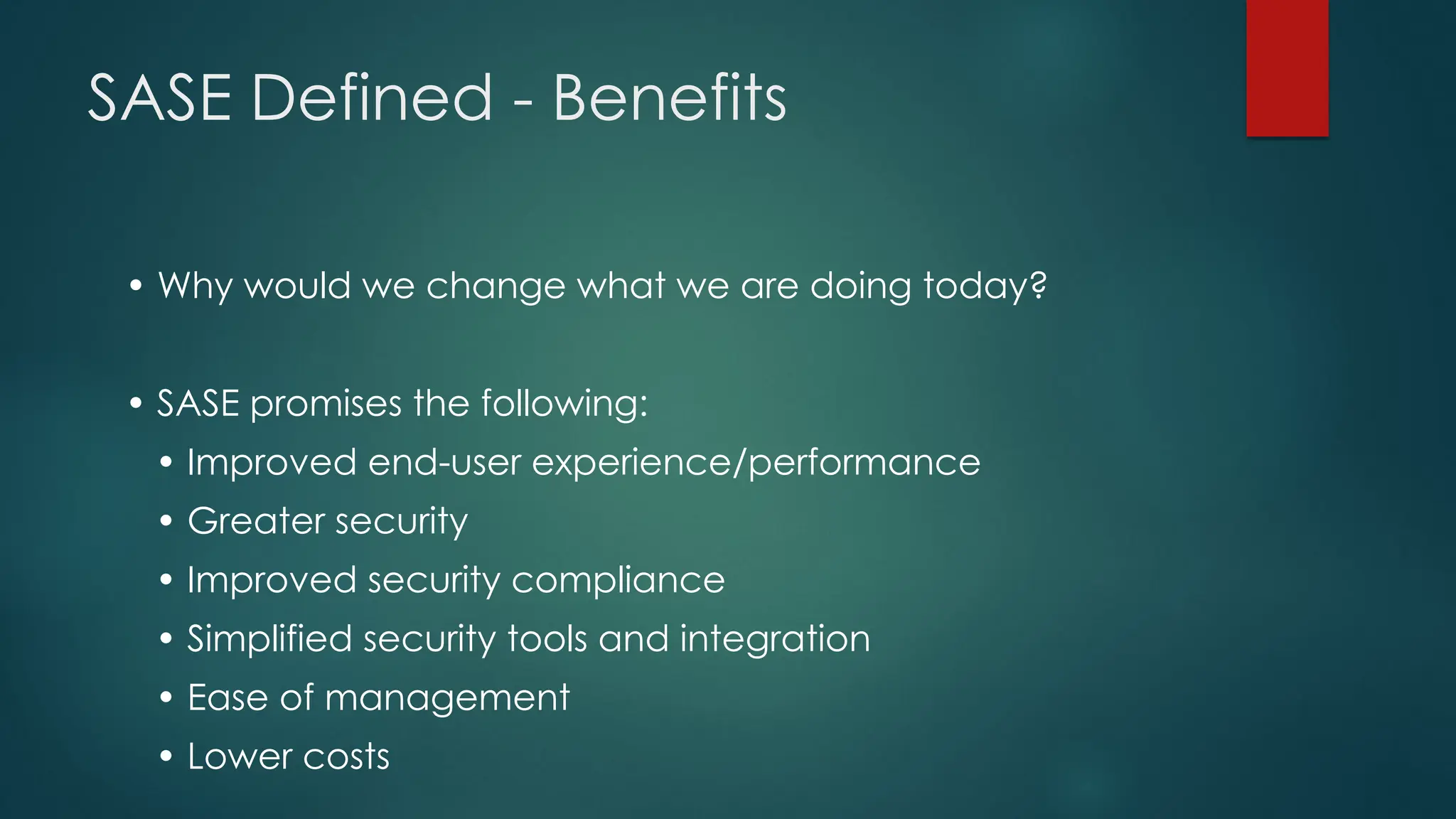 SASE Defined - Benefits
• Why would we change what we are doing today?
• SASE promises the following:
• Improved end-user experience/performance
• Greater security
• Improved security compliance
• Simplified security tools and integration
• Ease of management
• Lower costs