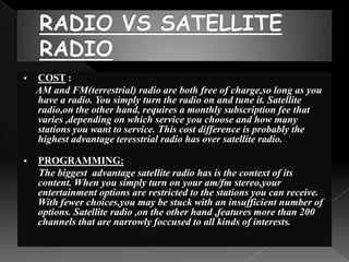    COST :
    AM and FM(terrestrial) radio are both free of charge,so long as you
    have a radio. You simply turn the radio on and tune it. Satellite
    radio,on the other hand, requires a monthly subscription fee that
    varies ,depending on which service you choose and how many
    stations you want to service. This cost difference is probably the
    highest advantage teresstrial radio has over satellite radio.

   PROGRAMMING:
    The biggest advantage satellite radio has is the context of its
    content. When you simply turn on your am/fm stereo,your
    entertainment options are restricted to the stations you can receive.
    With fewer choices,you may be stuck with an insufficient number of
    options. Satellite radio ,on the other hand ,features more than 200
    channels that are narrowly foccused to all kinds of interests.
 