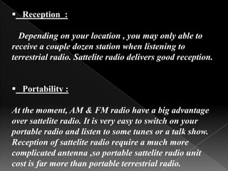  Reception :

  Depending on your location , you may only able to
receive a couple dozen station when listening to
terrestrial radio. Sattelite radio delivers good reception.


 Portability :

At the moment, AM & FM radio have a big advantage
over sattelite radio. It is very easy to switch on your
portable radio and listen to some tunes or a talk show.
Reception of sattelite radio require a much more
complicated antenna ,so portable sattelite radio unit
cost is far more than portable terrestrial radio.
 