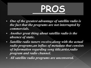  One of the greatest advantage of satellite radio is
  the fact that the programs are not interrupted by
  commercials.
 Another great thing about satellite radio is the
  absence of static.
 Satellite radio tuners receive,along with the actual
  radio programs,an influx of metadata that consists
  of information regarding song title,artist,radio
  program and radio channel.
 All satellite radio programs are uncensored.
 