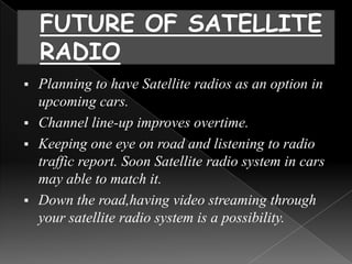  Planning to have Satellite radios as an option in
  upcoming cars.
 Channel line-up improves overtime.
 Keeping one eye on road and listening to radio
  traffic report. Soon Satellite radio system in cars
  may able to match it.
 Down the road,having video streaming through
  your satellite radio system is a possibility.
 