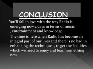 You’ll fall in love with the way Radio is
 emerging now a days in terms of music
 , entertainment and knowledge.
The time is here when Radio has become an
 integral part of our lives and there is no bad in
 enhancing the techniques , to get the facilities
 which we need to enjoy and learn something
 new.
 