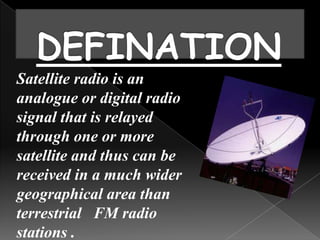 Satellite radio is an
analogue or digital radio
signal that is relayed
through one or more
satellite and thus can be
received in a much wider
geographical area than
terrestrial FM radio
stations .
 