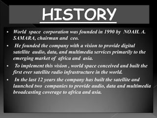    World space corporation was founded in 1990 by NOAH. A.
    SAMARA, chairman and ceo.
    He founded the company with a vision to provide digital
    satellite audio, data, and multimedia services primarily to the
    emerging market of africa and asia.
    To implement this vision , world space conceived and built the
    first ever satellite radio infrastructure in the world.
    In the last 12 years the company has built the satellite and
    launched two companies to provide audio, data and multimedia
    broadcasting coverage to africa and asia.
 
