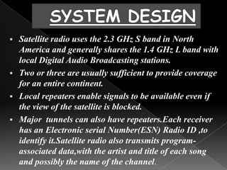  Satellite radio uses the 2.3 GHz S band in North
  America and generally shares the 1.4 GHz L band with
  local Digital Audio Broadcasting stations.
 Two or three are usually sufficient to provide coverage
  for an entire continent.
 Local repeaters enable signals to be available even if
  the view of the satellite is blocked.
 Major tunnels can also have repeaters.Each receiver
  has an Electronic serial Number(ESN) Radio ID ,to
  identify it.Satellite radio also transmits program-
  associated data,with the artist and title of each song
  and possibly the name of the channel.
 