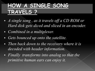    A single song , as it travels off a CD ROM or
    Hard disk gets diced and sliced in an encoder.
   Combined in a multiplexer.
   Gets bounced up onto the satellite.
   Then back down to the receivers where it is
    decoded with header information.
   Finally transforms into analog so that the
    primitive human ears can enjoy it.
 