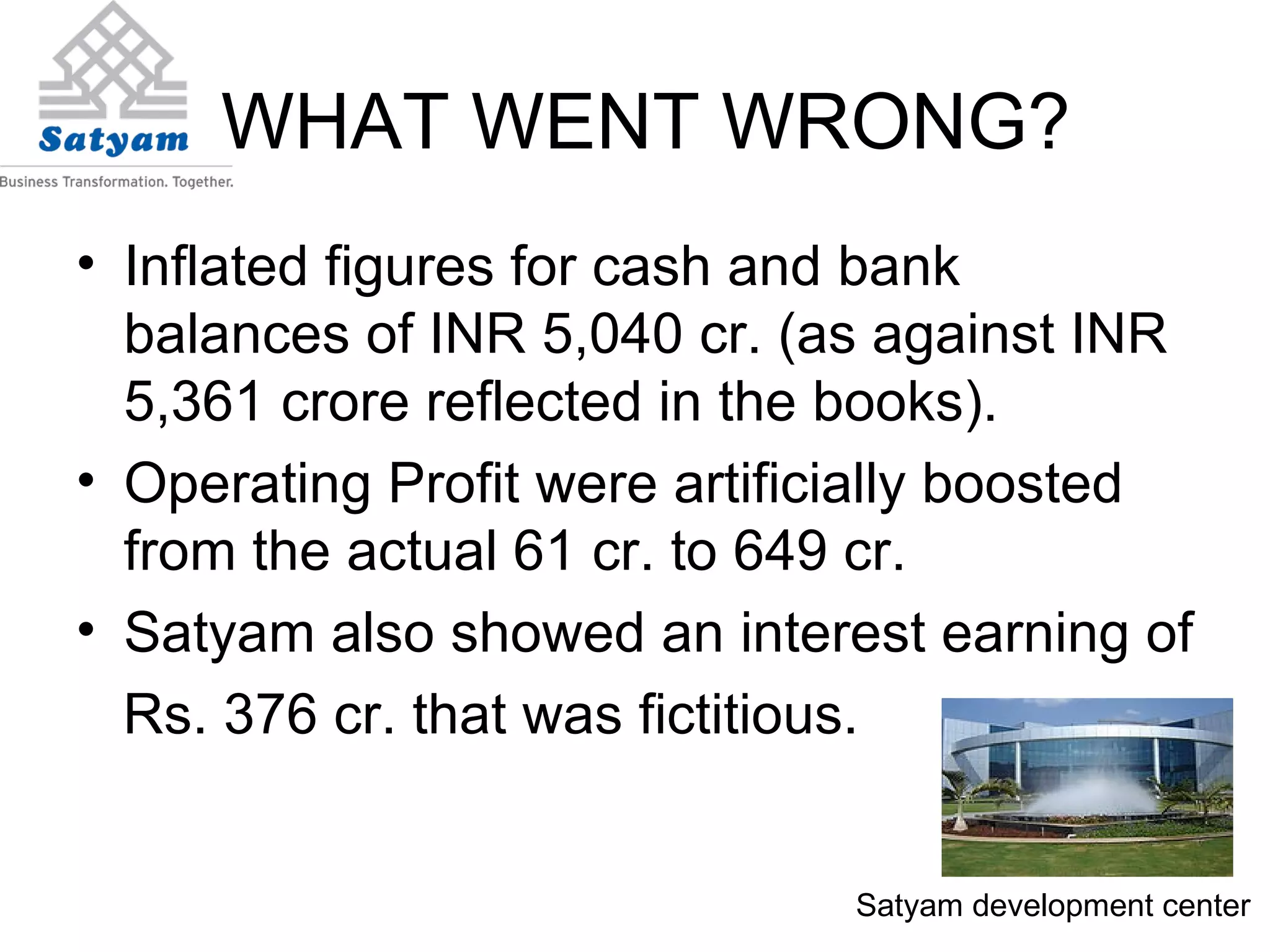 WHAT WENT WRONG? Inflated figures for cash and bank balances of INR 5,040 cr. (as against INR 5,361 crore reflected in the books). Operating Profit were artificially boosted from the actual 61 cr. to 649 cr. Satyam also showed an interest earning of Rs. 376 cr. that was fictitious. Satyam development center 