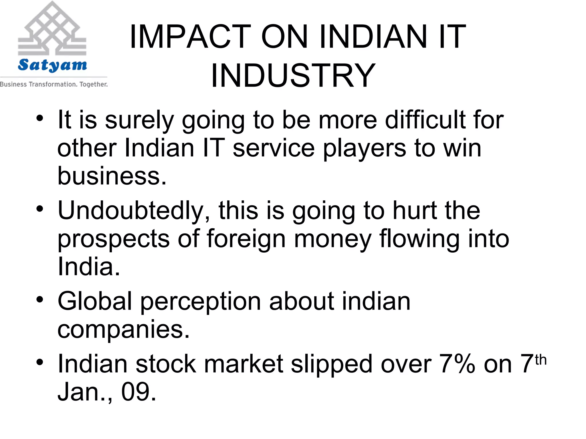 IMPACT ON INDIAN IT INDUSTRY It is surely going to be more difficult for other Indian IT service players to win business. Undoubtedly, this is going to hurt the prospects of foreign money flowing into India.  Global perception about indian companies. Indian stock market slipped over 7% on 7 th  Jan., 09. 