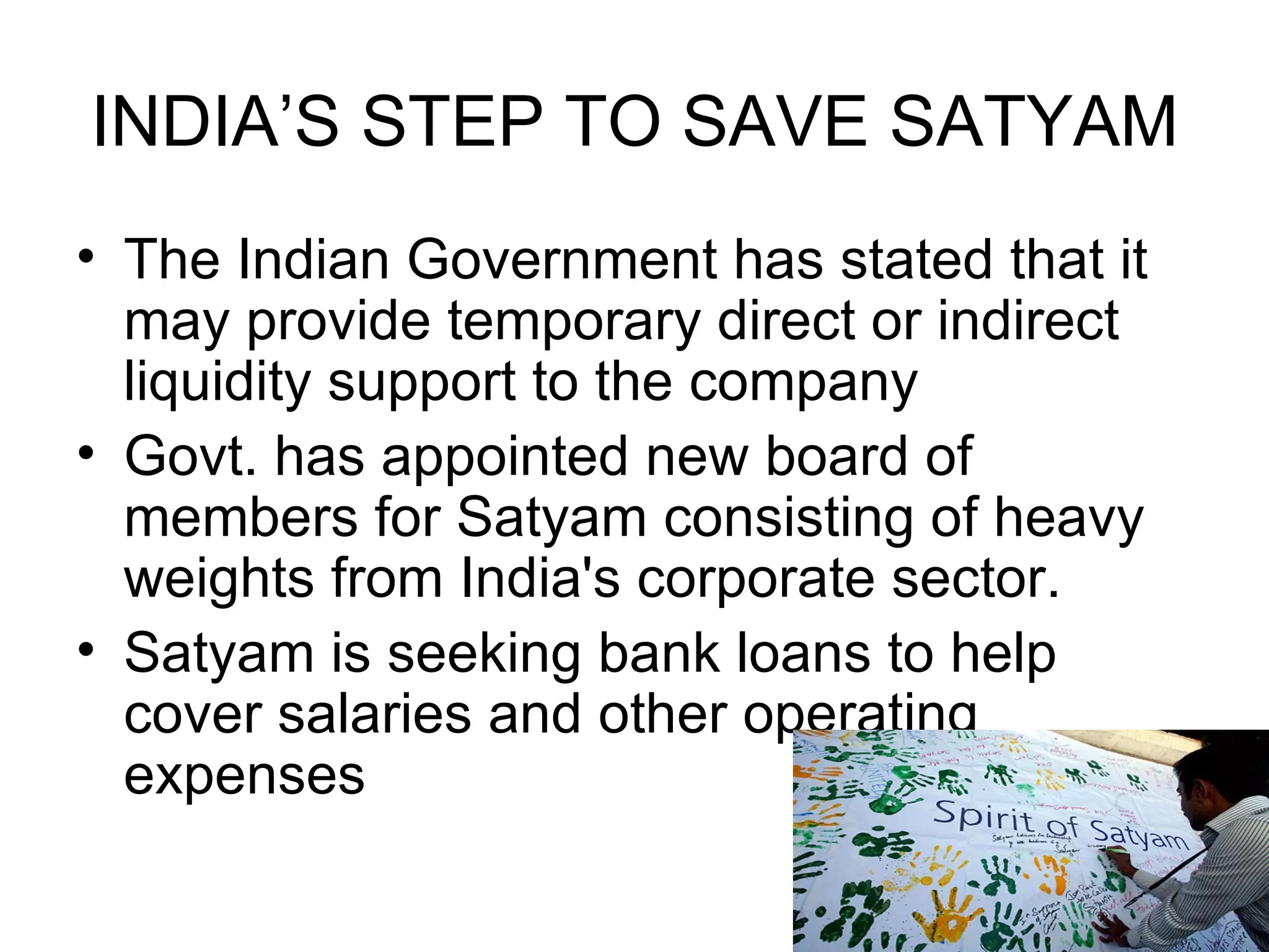 INDIA’S STEP TO SAVE SATYAM The Indian Government has stated that it may provide temporary direct or indirect liquidity support to the company  Govt. has appointed new board of members for Satyam consisting of heavy weights from India's corporate sector. Satyam is seeking bank loans to help cover salaries and other operating expenses  