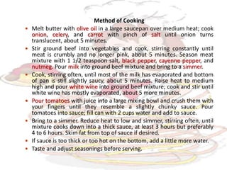 Method of Cooking
 Melt butter with olive oil in a large saucepan over medium heat; cook
onion, celery, and carrot with pinch of salt until onion turns
translucent, about 5 minutes.
 Stir ground beef into vegetables and cook, stirring constantly until
meat is crumbly and no longer pink, about 5 minutes. Season meat
mixture with 1 1/2 teaspoon salt, black pepper, cayenne pepper, and
nutmeg. Pour milk into ground beef mixture and bring to a simmer.
 Cook, stirring often, until most of the milk has evaporated and bottom
of pan is still slightly saucy, about 5 minutes. Raise heat to medium
high and pour white wine into ground beef mixture; cook and stir until
white wine has mostly evaporated, about 5 more minutes.
 Pour tomatoes with juice into a large mixing bowl and crush them with
your fingers until they resemble a slightly chunky sauce. Pour
tomatoes into sauce; fill can with 2 cups water and add to sauce.
 Bring to a simmer. Reduce heat to low and simmer, stirring often, until
mixture cooks down into a thick sauce, at least 3 hours but preferably
4 to 6 hours. Skim fat from top of sauce if desired.
 If sauce is too thick or too hot on the bottom, add a little more water.
 Taste and adjust seasonings before serving.
 