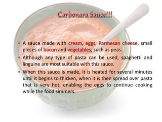  A sauce made with cream, eggs, Parmesan cheese, small
pieces of bacon and vegetables, such as peas.
 Although any type of pasta can be used, spaghetti and
linguine are most suitable with this sauce.
 When this sauce is made, it is heated for several minutes
until it begins to thicken, when it is then spread over pasta
that is very hot, enabling the eggs to continue cooking
while the food simmers.
 