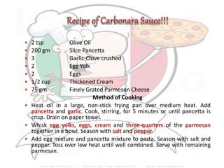  2 tsp Olive Oil
 200 gm Slice Pancetta
 3 Garlic-Clove crushed
 2 Egg Yolk
 2 Eggs
 1/2 cup Thickened Cream
 75 gm Finely Grated Parmeson Cheese
Method of Cooking
 Heat oil in a large, non-stick frying pan over medium heat. Add
pancetta and garlic. Cook, stirring, for 5 minutes or until pancetta is
crisp. Drain on paper towel.
 Whisk egg yolks, eggs, cream and three-quarters of the parmesan
together in a bowl. Season with salt and pepper.
 Add egg mixture and pancetta mixture to pasta. Season with salt and
pepper. Toss over low heat until well combined. Serve with remaining
parmesan.
 