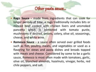  Ragù Sauce - made from ingredients that can cook for
longer periods of time, a ragù traditionally includes bits or
minced beef cooked with chicken livers and unsmoked
pancetta which is combined with tomato purée,
mushrooms if desired, onions, celery, olive oil, seasonings,
cheese, and white wine.
 Romesco Sauce - a sauce often served over grilled foods
such as fish, poultry, meats, and vegetables or used as a
flavoring for stews and pasta dishes and breads topped
with meats and cheese. Considered by some to be a garlic
sauce, Romesco is most often made with tomatoes, garlic,
olive oil, blanched almonds, hazelnuts, vinegar, herbs, red
chile peppers, and salt.
 