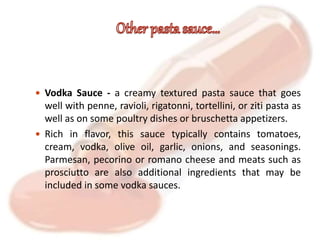  Vodka Sauce - a creamy textured pasta sauce that goes
well with penne, ravioli, rigatonni, tortellini, or ziti pasta as
well as on some poultry dishes or bruschetta appetizers.
 Rich in flavor, this sauce typically contains tomatoes,
cream, vodka, olive oil, garlic, onions, and seasonings.
Parmesan, pecorino or romano cheese and meats such as
prosciutto are also additional ingredients that may be
included in some vodka sauces.
 