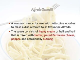  A common sauce for use with fettuccine noodles
to make a dish referred to as fettuccine Alfredo.
 The sauce consists of heavy cream or half and half
that is mixed with butter, grated Parmesan cheese,
pepper, and occasionally nutmeg.
 