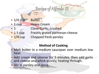  1/4 cup Butter
 1 cup Heavy Cream
 1 Clove-Garlic, crushed
 1.5 cup Freshly grated parmesan cheese
 1/4 cup Chopped fresh parsley
Method of Cooking
 Melt butter in a medium saucepan over medium low
heat.
 Add cream and simmer for 5 minutes, then add garlic
and cheese and whisk quickly, heating through.
 Stir in parsley and serve.
 