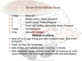  2 tbsp Olive Oil
 1 Brown onion, finely chopped
 2 Garlic-clove, finely chopped
 3 Small red chillies, deseeded finely chopped
 1 tbsp Tomato paste
 2 tsp Balsamic vinegar
Method of cooking
 Heat oil in a large frying pan over medium heat. Add onion
and garlic.
 Cook, stirring, for 3 minutes.
 Add chillies and tomato paste. Cook for 1 minute.
 Add tomatoes. Cook, stirring often, for 15 minutes or until
sauce thickens. Stir in vinegar. Season with salt and pepper.
 