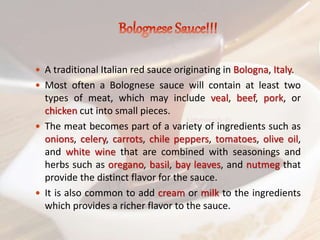  A traditional Italian red sauce originating in Bologna, Italy.
 Most often a Bolognese sauce will contain at least two
types of meat, which may include veal, beef, pork, or
chicken cut into small pieces.
 The meat becomes part of a variety of ingredients such as
onions, celery, carrots, chile peppers, tomatoes, olive oil,
and white wine that are combined with seasonings and
herbs such as oregano, basil, bay leaves, and nutmeg that
provide the distinct flavor for the sauce.
 It is also common to add cream or milk to the ingredients
which provides a richer flavor to the sauce.
 
