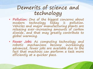 • Pollution: One of the biggest concerns about
modern technology today is pollution.
Vehicles and major manufacturing plants are
releasing ever-increasing amounts of carbon
dioxide, and that may greatly contribute to
global warming.
• Fewer Jobs: As computing technology and
robotic mechanisms become increasingly
advanced, fewer jobs are available due to the
fact that machines can perform a task more
efficiently at a quicker pace.
Demerits of science and
technology
 