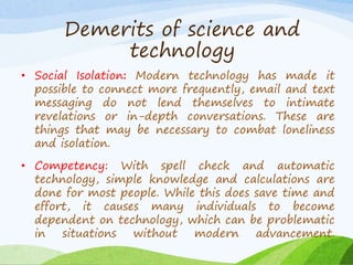 • Social Isolation: Modern technology has made it
possible to connect more frequently, email and text
messaging do not lend themselves to intimate
revelations or in-depth conversations. These are
things that may be necessary to combat loneliness
and isolation.
• Competency: With spell check and automatic
technology, simple knowledge and calculations are
done for most people. While this does save time and
effort, it causes many individuals to become
dependent on technology, which can be problematic
in situations without modern advancement.
Demerits of science and
technology
 