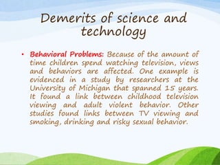 • Behavioral Problems: Because of the amount of
time children spend watching television, views
and behaviors are affected. One example is
evidenced in a study by researchers at the
University of Michigan that spanned 15 years.
It found a link between childhood television
viewing and adult violent behavior. Other
studies found links between TV viewing and
smoking, drinking and risky sexual behavior.
Demerits of science and
technology
 